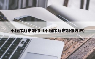韩城小程序超市制作（小程序超市制作方法）